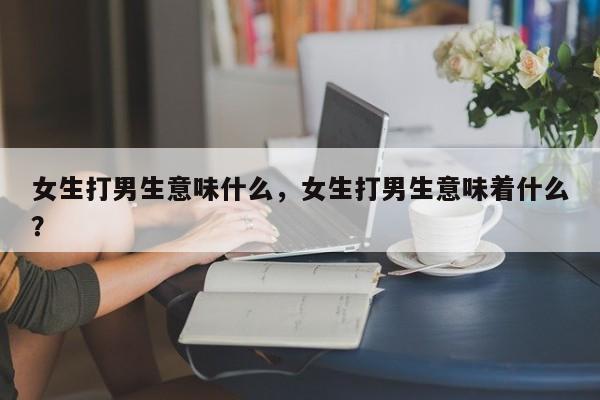 女生打男生意味什么，女生打男生意味着什么？