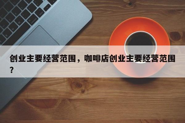 创业主要经营范围，咖啡店创业主要经营范围？