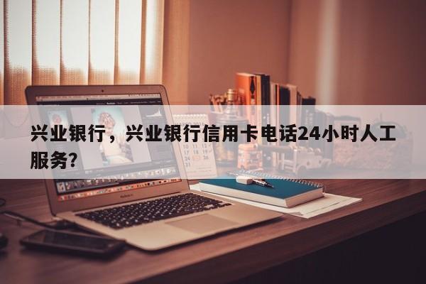 兴业银行，兴业银行信用卡电话24小时人工服务？