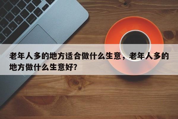 老年人多的地方适合做什么生意，老年人多的地方做什么生意好？