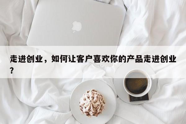 走进创业，如何让客户喜欢你的产品走进创业？