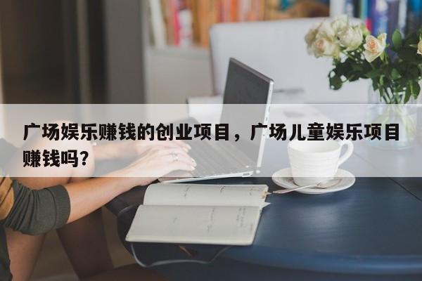 广场娱乐赚钱的创业项目，广场儿童娱乐项目赚钱吗？