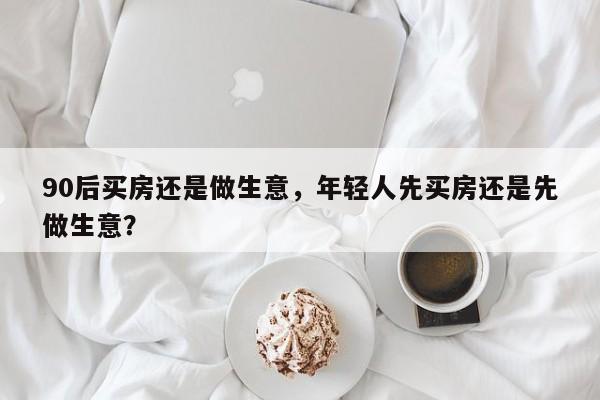 90后买房还是做生意，年轻人先买房还是先做生意？