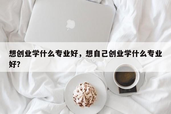 想创业学什么专业好，想自己创业学什么专业好？