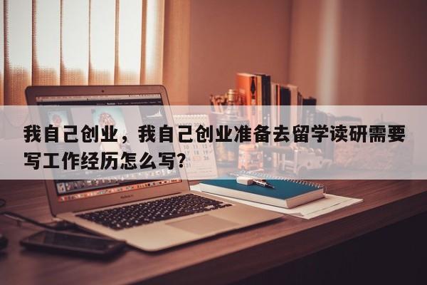 我自己创业，我自己创业准备去留学读研需要写工作经历怎么写？