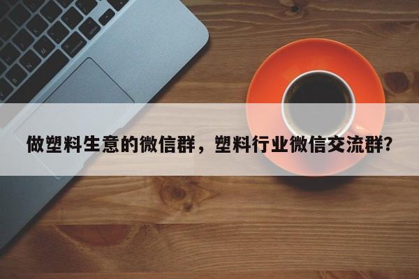 做塑料生意的微信群，塑料行业微信交流群？