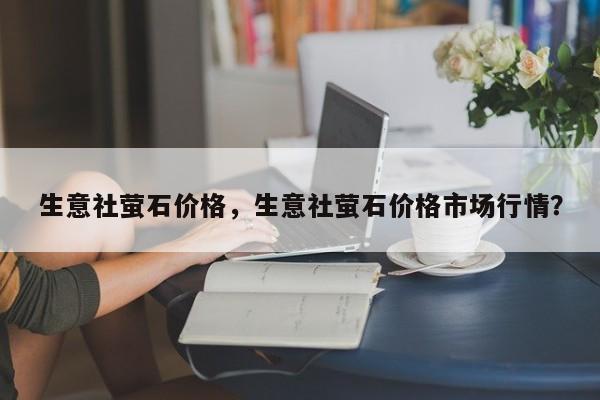 生意社萤石价格，生意社萤石价格市场行情？