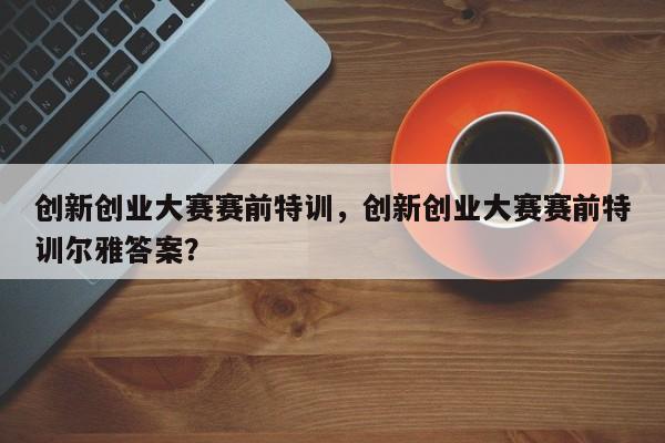 创新创业大赛赛前特训，创新创业大赛赛前特训尔雅答案？