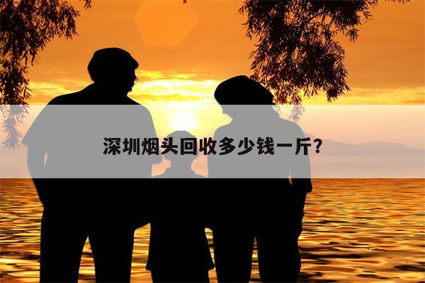 深圳烟头回收多少钱一斤？